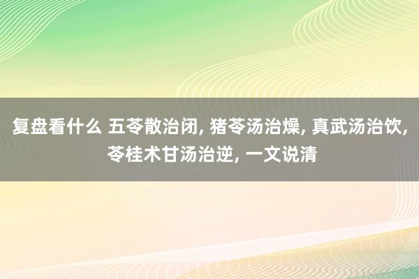 复盘看什么 五苓散治闭, 猪苓汤治燥, 真武汤治饮, 苓桂术甘汤治逆, 一文说清
