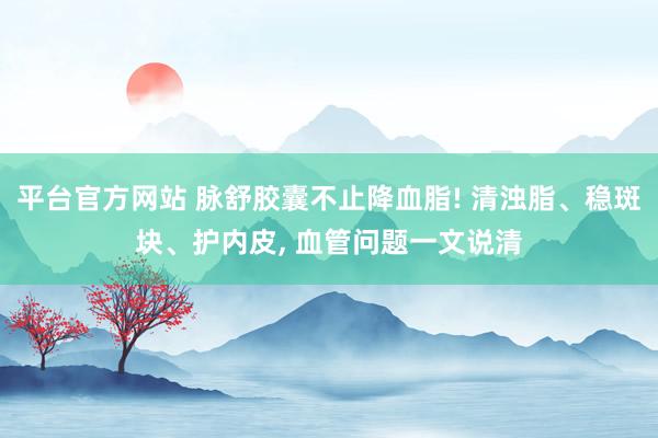 平台官方网站 脉舒胶囊不止降血脂! 清浊脂、稳斑块、护内皮, 血管问题一文说清