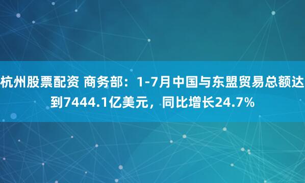 杭州股票配资 商务部：1-7月中国与东盟贸易总额达到7444.1亿美元，同比增长24.7%
