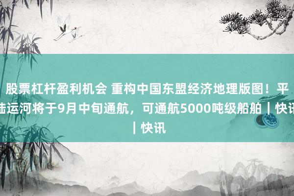 股票杠杆盈利机会 重构中国东盟经济地理版图！平陆运河将于9月中旬通航，可通航5000吨级船舶｜快讯