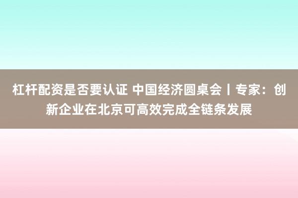 杠杆配资是否要认证 中国经济圆桌会丨专家：创新企业在北京可高效完成全链条发展