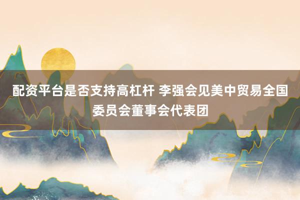 配资平台是否支持高杠杆 李强会见美中贸易全国委员会董事会代表团