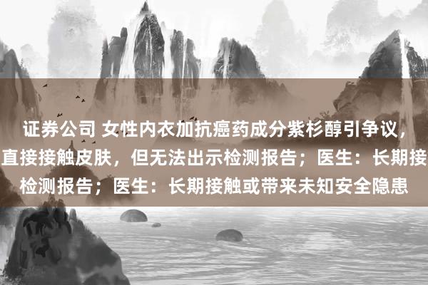 证券公司 女性内衣加抗癌药成分紫杉醇引争议，知名品牌芬腾回应：可直接接触皮肤，但无法出示检测报告；医生：长期接触或带来未知安全隐患