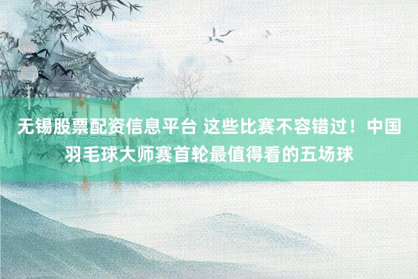 无锡股票配资信息平台 这些比赛不容错过！中国羽毛球大师赛首轮最值得看的五场球