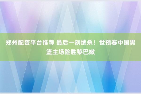 郑州配资平台推荐 最后一刻绝杀！世预赛中国男篮主场险胜黎巴嫩