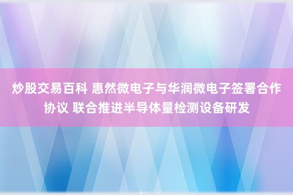 炒股交易百科 惠然微电子与华润微电子签署合作协议 联合推进半导体量检测设备研发
