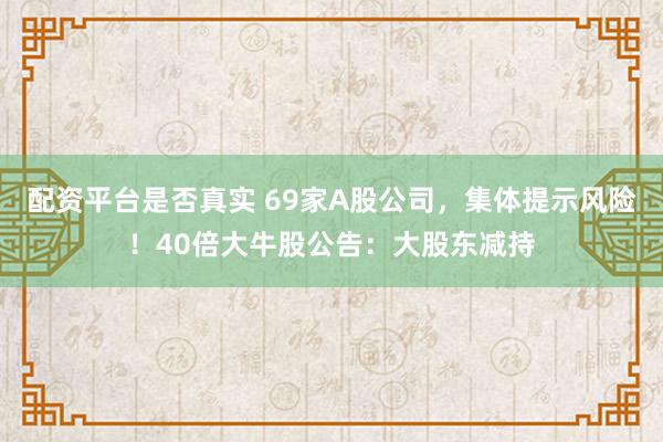 配资平台是否真实 69家A股公司，集体提示风险！40倍大牛股公告：大股东减持
