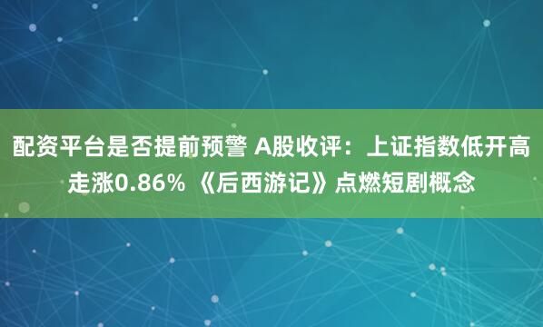 配资平台是否提前预警 A股收评：上证指数低开高走涨0.86% 《后西游记》点燃短剧概念