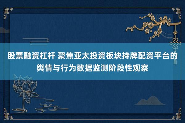 股票融资杠杆 聚焦亚太投资板块持牌配资平台的舆情与行为数据监测阶段性观察