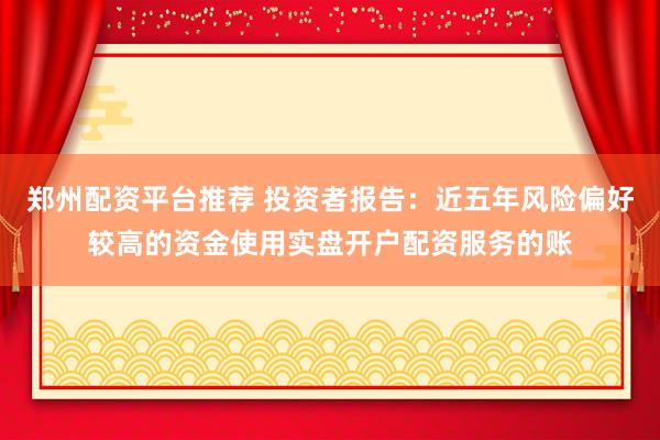 郑州配资平台推荐 投资者报告：近五年风险偏好较高的资金使用实盘开户配资服务的账