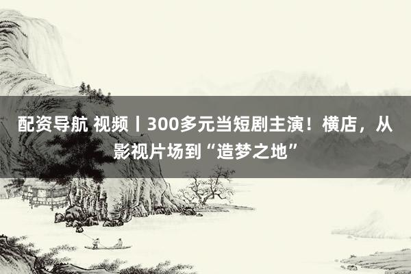 配资导航 视频丨300多元当短剧主演！横店，从影视片场到“造梦之地”