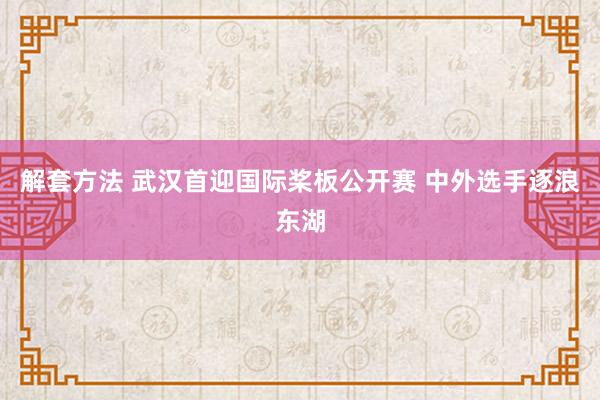 解套方法 武汉首迎国际桨板公开赛 中外选手逐浪东湖