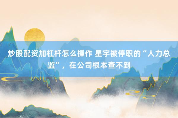 炒股配资加杠杆怎么操作 星宇被停职的“人力总监”，在公司根本查不到