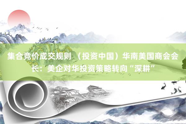 集合竞价成交规则 （投资中国）华南美国商会会长：美企对华投资策略转向“深耕”