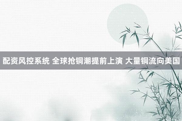 配资风控系统 全球抢铜潮提前上演 大量铜流向美国