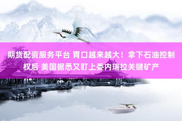 期货配资服务平台 胃口越来越大！拿下石油控制权后 美国据悉又盯上委内瑞拉关键矿产