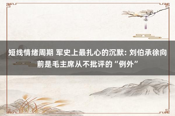 短线情绪周期 军史上最扎心的沉默: 刘伯承徐向前是毛主席从不批评的“例外”