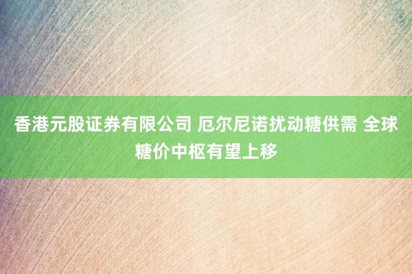 香港元股证券有限公司 厄尔尼诺扰动糖供需 全球糖价中枢有望上移