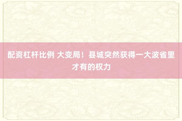 配资杠杆比例 大变局！县城突然获得一大波省里才有的权力