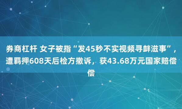 券商杠杆 女子被指“发45秒不实视频寻衅滋事”，遭羁押608天后检方撤诉，获43.68万元国家赔偿