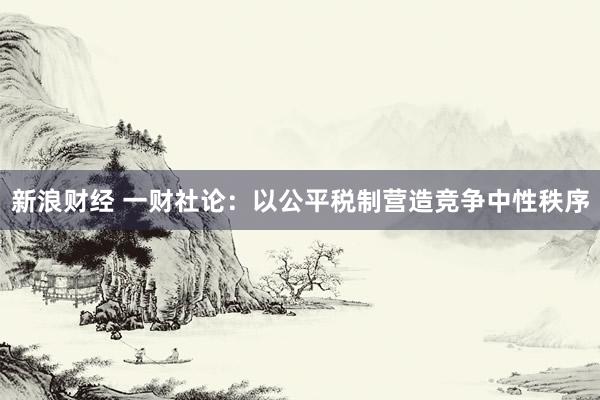 新浪财经 一财社论：以公平税制营造竞争中性秩序