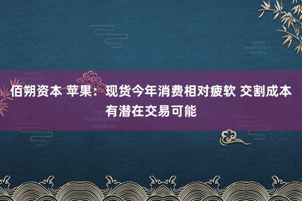 佰朔资本 苹果：现货今年消费相对疲软 交割成本有潜在交易可能