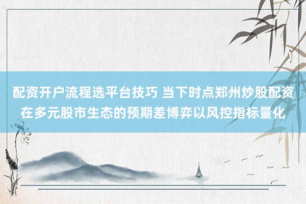 配资开户流程选平台技巧 当下时点郑州炒股配资在多元股市生态的预期差博弈以风控指标量化