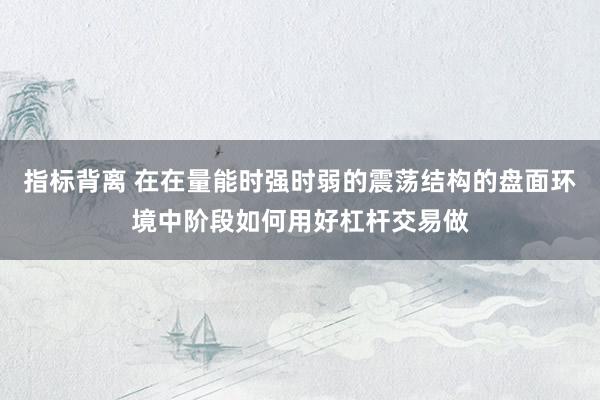 指标背离 在在量能时强时弱的震荡结构的盘面环境中阶段如何用好杠杆交易做