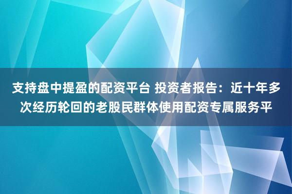 支持盘中提盈的配资平台 投资者报告：近十年多次经历轮回的老股民群体使用配资专属服务平