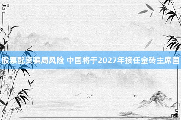 股票配资骗局风险 中国将于2027年接任金砖主席国