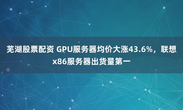 芜湖股票配资 GPU服务器均价大涨43.6%，联想x86服务器出货量第一