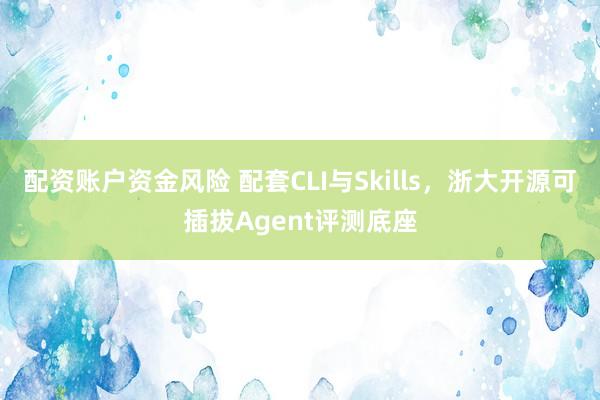 配资账户资金风险 配套CLI与Skills，浙大开源可插拔Agent评测底座