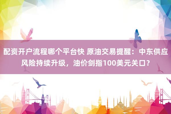 配资开户流程哪个平台快 原油交易提醒：中东供应风险持续升级，油价剑指100美元关口？