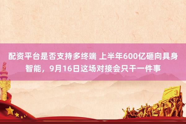 配资平台是否支持多终端 上半年600亿砸向具身智能，9月16日这场对接会只干一件事