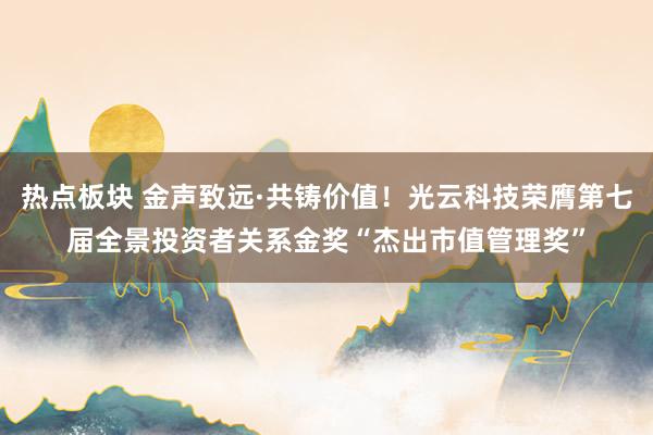 热点板块 金声致远·共铸价值！光云科技荣膺第七届全景投资者关系金奖“杰出市值管理奖”