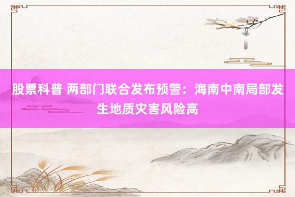 股票科普 两部门联合发布预警：海南中南局部发生地质灾害风险高