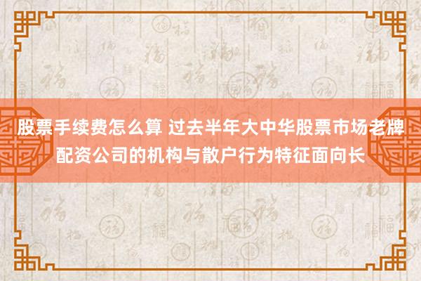 股票手续费怎么算 过去半年大中华股票市场老牌配资公司的机构与散户行为特征面向长