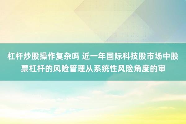 杠杆炒股操作复杂吗 近一年国际科技股市场中股票杠杆的风险管理从系统性风险角度的审