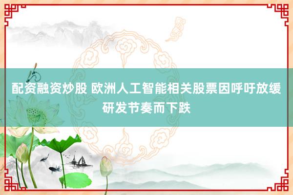 配资融资炒股 欧洲人工智能相关股票因呼吁放缓研发节奏而下跌