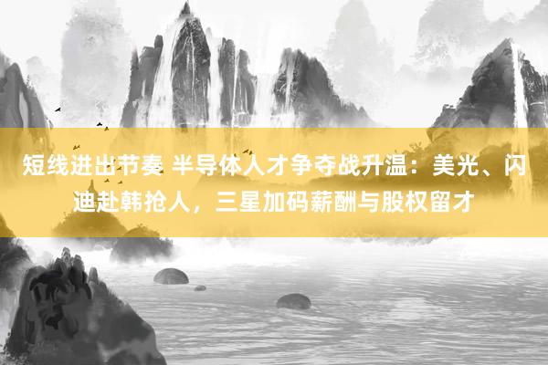 短线进出节奏 半导体人才争夺战升温：美光、闪迪赴韩抢人，三星加码薪酬与股权留才