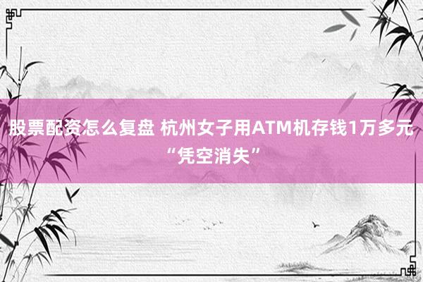 股票配资怎么复盘 杭州女子用ATM机存钱1万多元“凭空消失”