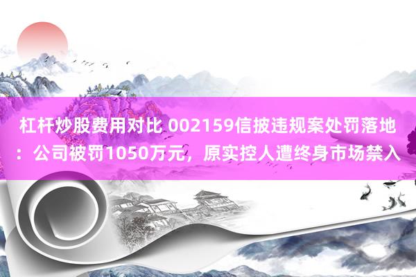 杠杆炒股费用对比 002159信披违规案处罚落地：公司被罚1050万元，原实控人遭终身市场禁入