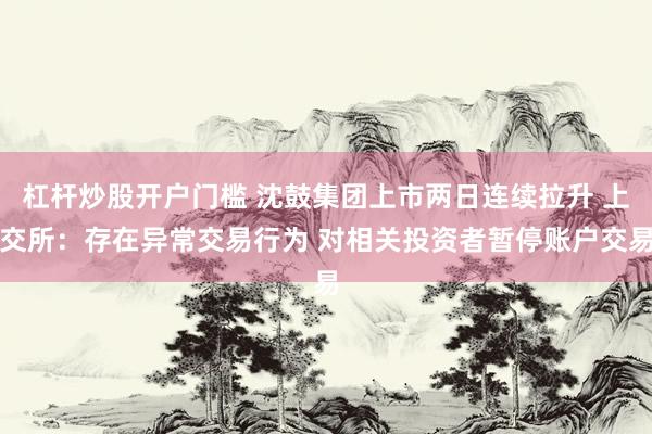 杠杆炒股开户门槛 沈鼓集团上市两日连续拉升 上交所：存在异常交易行为 对相关投资者暂停账户交易
