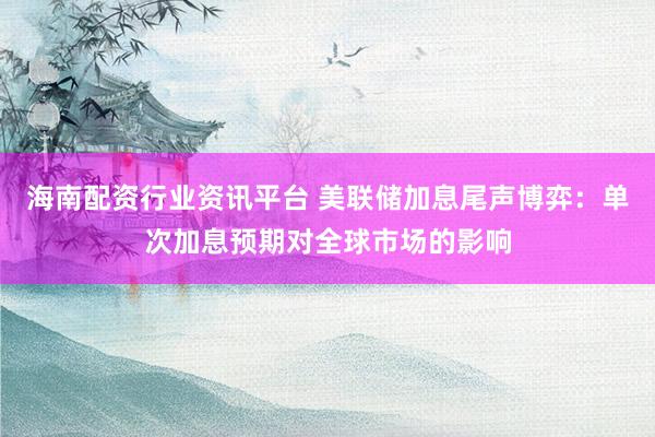 海南配资行业资讯平台 美联储加息尾声博弈：单次加息预期对全球市场的影响