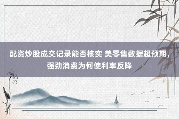 配资炒股成交记录能否核实 美零售数据超预期，强劲消费为何使利率反降