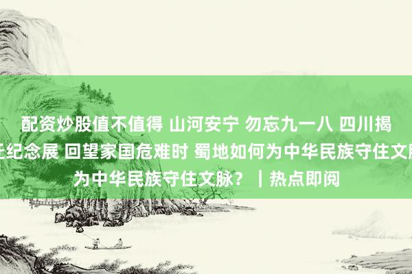 配资炒股值不值得 山河安宁 勿忘九一八 四川揭幕故宫文物南迁纪念展 回望家国危难时 蜀地如何为中华民族守住文脉？｜热点即阅