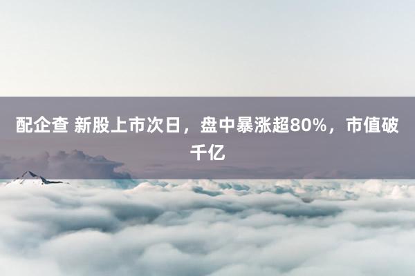 配企查 新股上市次日，盘中暴涨超80%，市值破千亿