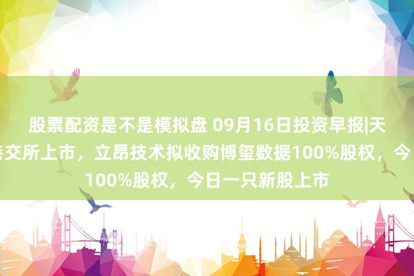 股票配资是不是模拟盘 09月16日投资早报|天承科技筹划在港交所上市，立昂技术拟收购博玺数据100%股权，今日一只新股上市