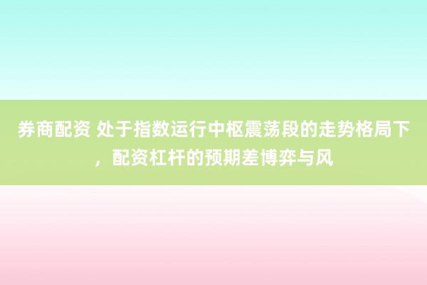 券商配资 处于指数运行中枢震荡段的走势格局下，配资杠杆的预期差博弈与风