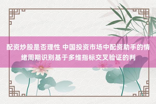 配资炒股是否理性 中国投资市场中配资助手的情绪周期识别基于多维指标交叉验证的判